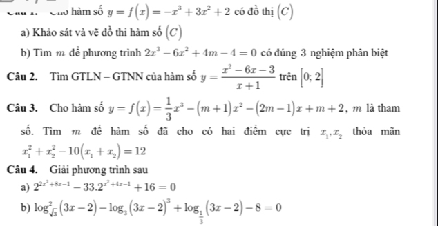 Cho hàm số y=f(x)=-x^3+3x^2+2 có đồ thị (C) 
a) Khảo sát và vẽ đồ thị hàm số (C) 
b) Tìm m để phương trình 2x^3-6x^2+4m-4=0 có đúng 3 nghiệm phân biệt 
Câu 2. Tìm GTLN - GTNN của hàm số y= (x^2-6x-3)/x+1  trên [0;2]
Câu 3. Cho hàm số y=f(x)= 1/3 x^3-(m+1)x^2-(2m-1)x+m+2 , m là tham 
số. Tìm m đề hàm số đã cho có hai điểm cực trị x_1, x_2 thỏa mãn
x_1^(2+x_2^2-10(x_1)+x_2)=12
Câu 4. Giải phương trình sau 
a) 2^(2x^2)+8x-1-33.2^(x^2)+4x-1+16=0
b) log _sqrt(3)^2(3x-2)-log _3(3x-2)^3+log _ 1/3 (3x-2)-8=0