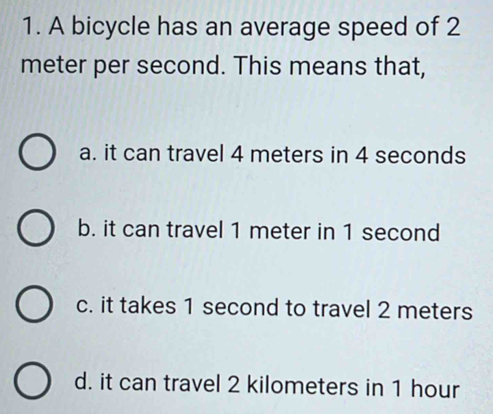 A bicycle has an average speed of 2
meter per second. This means that,
a. it can travel 4 meters in 4 seconds
b. it can travel 1 meter in 1 second
c. it takes 1 second to travel 2 meters
d. it can travel 2 kilometers in 1 hour