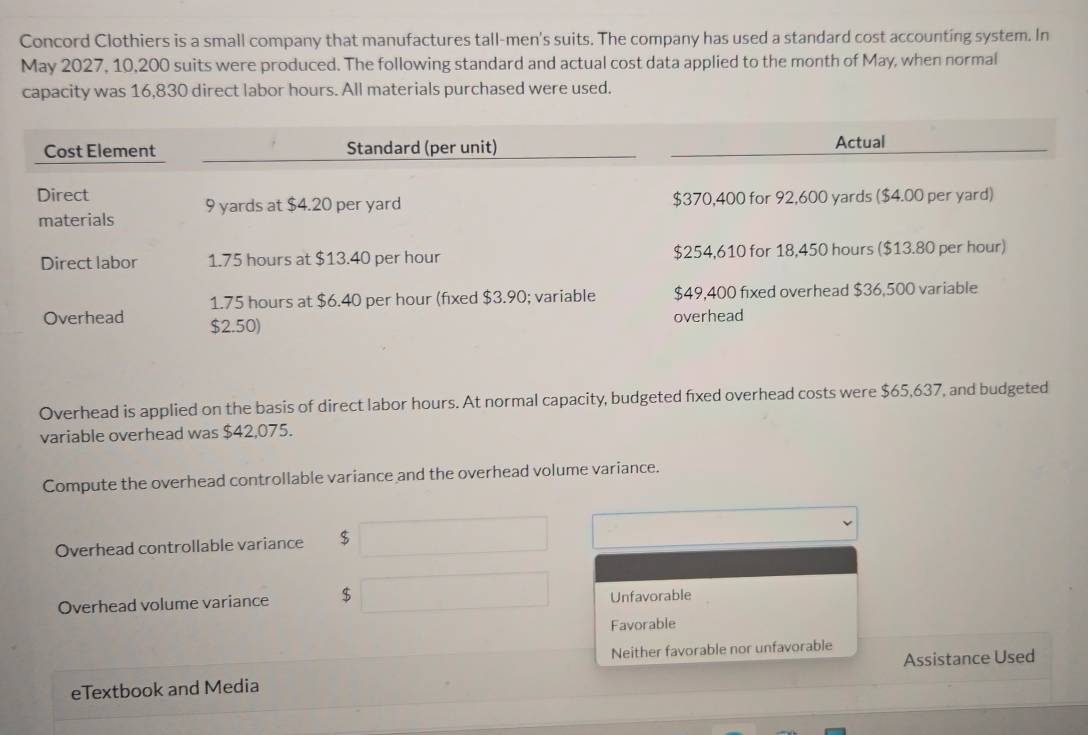 Concord Clothiers is a small company that manufactures tall-men's suits. The company has used a standard cost accounting system. In
May 2027, 10,200 suits were produced. The following standard and actual cost data applied to the month of May, when normal
capacity was 16,830 direct labor hours. All materials purchased were used.
Overhead is applied on the basis of direct labor hours. At normal capacity, budgeted fixed overhead costs were $65,637, and budgeted
variable overhead was $42,075.
Compute the overhead controllable variance and the overhead volume variance.
Overhead controllable variance $
Overhead volume variance $ Unfavorable
Favorable
Neither favorable nor unfavorable
eTextbook and Media Assistance Used