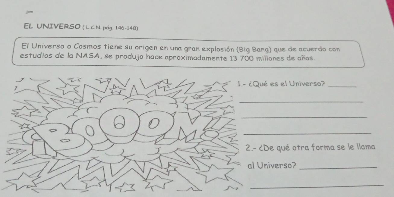 jpen 
EL UNIVERSO ( L.C.N. pág. 146-148) 
El Universo o Cosmos tiene su origen en una gran explosión (Big Bang) que de acuerdo con 
estudios de la NASA, se produjo hace aproximadamente 13 700 millones de años. 
1.- ¿Qué es el Universo?_ 
1 
_ 
_ 
_ 
2.- ¿De qué otra forma se le llama 
al Universo?_ 
_