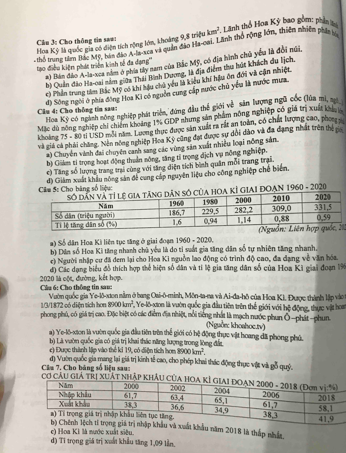 Hoa Kỳ là quốc gia có diện tích rộng lớn, khoảng 9,8 triệu km^2. *. Lãnh thổ Hoa Kỳ bao gồm: phần lãnh
Câu 3: Cho thông tin sau:
thổ trung tâm Bắc Mỹ, bán đảo A-la-xca và quần đảo Ha-oai. Lãnh thổ rộng lớn, thiên nhiên phân hóa
a) Bán đảo A-la-xca nằm ở phía tây nam của Bắc Mỹ, có địa hình chủ yếu là đồi núi.
tạo điều kiện phát triển kinh tế đa dạng''
b) Quần đảo Ha-oai nằm giữa Thái Bình Dương, là địa điểm thu hút khách du lịch.
c) Phần trung tâm Bắc Mỹ có khí hậu chủ yếu là kiểu khí hậu ôn đới và cận nhiệt.
d) Sông ngòi ở phía đông Hoa Kì có nguồn cung cấp nước chủ yếu là nước mưa.
Câu 4: Cho thông tin sau:
Hoa Kỳ có ngành nông nghiệp phát triển, đứng đầu thế giới về sản lượng ngũ cốc (lúa mì, ngô...)
Mặc dù nông nghiệp chỉ chiếm khoảng 1% GDP nhưng sản phẩm nông nghiệp có giá trị xuất khẩu lớn
khoảng 75 - 80 ti USD mỗi năm. Lương thực được sản xuất ra rất an toàn, có chất lượng cao, phong phí
và giá cả phải chăng. Nền nông nghiệp Hoa Kỳ cũng đạt được sự dồi dào và đa dạng nhất trên thể giới
a) Chuyển vành đai chuyên canh sang các vùng sản xuất nhiều loại nông sản.
b) Giảm tỉ trọng hoạt động thuần nông, tăng tỉ trọng dịch vụ nông nghiệp.
c) Tăng số lượng trang trại cùng với tăng diện tích bình quân mỗi trang trại.
d) Giảm xuất khẩu nông sản để cung cấp nguyên liệu cho công nghiệp chế biến.
Câu 5: Cho bảng số liệu:
KÌ GIAI ĐOẠN 1960 - 2020
2
a) Số dân Hoa Kì liên tục tăng ở giai đoạn 1960 - 2020.
b) Dân số Hoa Kì tăng nhanh chủ yếu là do tỉ suất gia tăng dân số tự nhiên tăng nhanh.
c) Người nhập cư đã đem lại cho Hoa Kì nguồn lao động có trình độ cao, đa dạng về văn hóa.
d) Các dạng biểu đồ thích hợp thể hiện số dân và tỉ lệ gia tăng dân số của Hoa Kì giai đoạn 196
2020 là cột, đường, kết hợp.
* Câu 6: Cho thông tin sau:
Vườn quốc gia Ye-lô-xton nằm ở bang Oai-ô-minh, Môn-ta-na và Ai-đa-hô của Hoa Kì. Được thành lập vào t
1/3/1872 có diện tích hơn 8900km^2 *, Ye-lô-xton là vườn quốc gia đầu tiên trên thế giới với hệ động, thực vật hoam
phong phú, có giá trị cao. Đặc biệt có các điểm địa nhiệt, nổi tiếng nhật là mạch nước phun Ô-phát-phun.
(Nguồn: khoahoc.tv)
a) Ye-lô-xton là vườn quốc gia đầu tiên trên thế giới có hệ động thực vật hoang đã phong phú.
b) Là vườn quốc gia có giá trị khai thác năng lượng trong lòng đất.
c) Được thành lập vào thể kỉ 19, có diện tích hơn 8900km^2.
d) Vườn quốc gia mang lại giá trị kinh tế cao, cho phép khai thác động thực vật và gỗ quý.
Câu 7. Cho bảng số liệu sau:
CƠ CÂU GIÁ TRỊ XUÂT NHậP KHÂU C
năm 2018 là thấp nhất.
c) Hoa Kì là nước xuất siêu.
d) Tỉ trọng giá trị xuất khẩu tăng 1,09 lần.