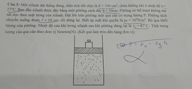 Một xilanh đặt thẳng đứng, diện tích tiết diện là S=100cm^2 , chứa không khí ở nhiệt độ t_1=
27°C * Ban đầu xilanh được đậy bằng một pittông cách đáy h=50cm. Pittông có thể trượt không ma 
sát dọc theo mặt trong của xilanh. Đặt lên trên pittông một quả cân có trọng lượng P. Pittông dịch 
chuyển xuống đoạn ell =10cm rồi dừng lại. Biết áp suất khí quyền là p_0=10^5N/m^2. Bỏ qua khối 
lượng của pittông. Nhiệt độ của khí trong xilanh sau khi pittông dừng lại là t_2=87°C. Tính trọng 
lượng của quả cân theo đơn vị Newton(N). (Kết quả làm tròn đến hàng đơn vị)