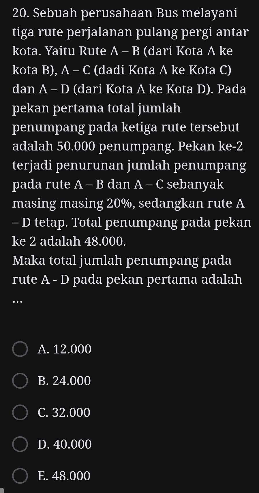 Sebuah perusahaan Bus melayani
tiga rute perjalanan pulang pergi antar
kota. Yaitu Rute A - B (dari Kota A ke
kota B), A - C (dadi Kota A ke Kota C)
dan A - D (dari Kota A ke Kota D). Pada
pekan pertama total jumlah
penumpang pada ketiga rute tersebut
adalah 50.000 penumpang. Pekan ke- 2
terjadi penurunan jumlah penumpang
pada rute A - B dan A - C sebanyak
masing masing 20%, sedangkan rute A
- D tetap. Total penumpang pada pekan
ke 2 adalah 48.000.
Maka total jumlah penumpang pada
rute A - D pada pekan pertama adalah
…
A. 12.000
B. 24.000
C. 32.000
D. 40.000
E. 48.000