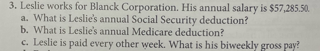 Leslie works for Blanck Corporation. His annual salary is $57,285.50. 
a. What is Leslie's annual Social Security deduction? 
b. What is Leslie's annual Medicare deduction? 
c. Leslie is paid every other week. What is his biweekly gross pay?