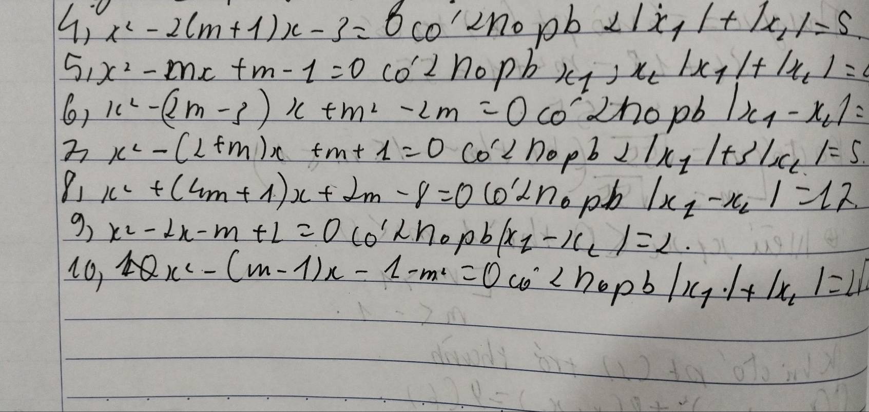 x^2-2(m+1)x-3=0cos 2n_0 pb 2|x_1|+|x_1|=5
5, x^2-mx+m-1=0 co'⊥ h_0 n x_1,x_2|x_1|+|x_2|=
6) x^2-(2m-3)x+m^2-2m=0 0' cho pb |x_1-x_2|=
x^2-(1+m)x+m+1=0cos 2n_0+|x_1|+3|x_2|=5
x^2+(4m+1)x+2m-8=0 6'2'
opb |x_1-x_2|=12
9 x^2-2x-m+L=0(0'2hopb/x_1-x_2)=2. 
16, 1Qx^2-(m-1)x-1-m^2=0co^2