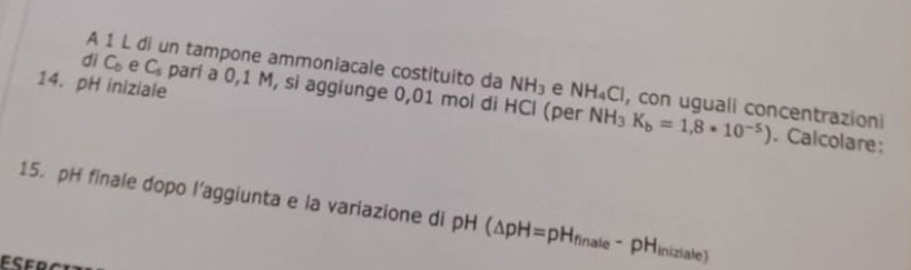 A 1 L di un tampone ammoniacale costituito da NH_3 e NH_4C Cl, con uguali concentrazioni 
14. pH iniziale 
dì C_0 e C_5 parí a 0,1 M, si aggiunge 0,01 mol di HCl (per NH_3K_b=1,8· 10^(-5)). Calcolare: 
15. pH finale dopo l’aggiunta e la variazione di pH(△ pH=pH_finate-pH_iniziale)