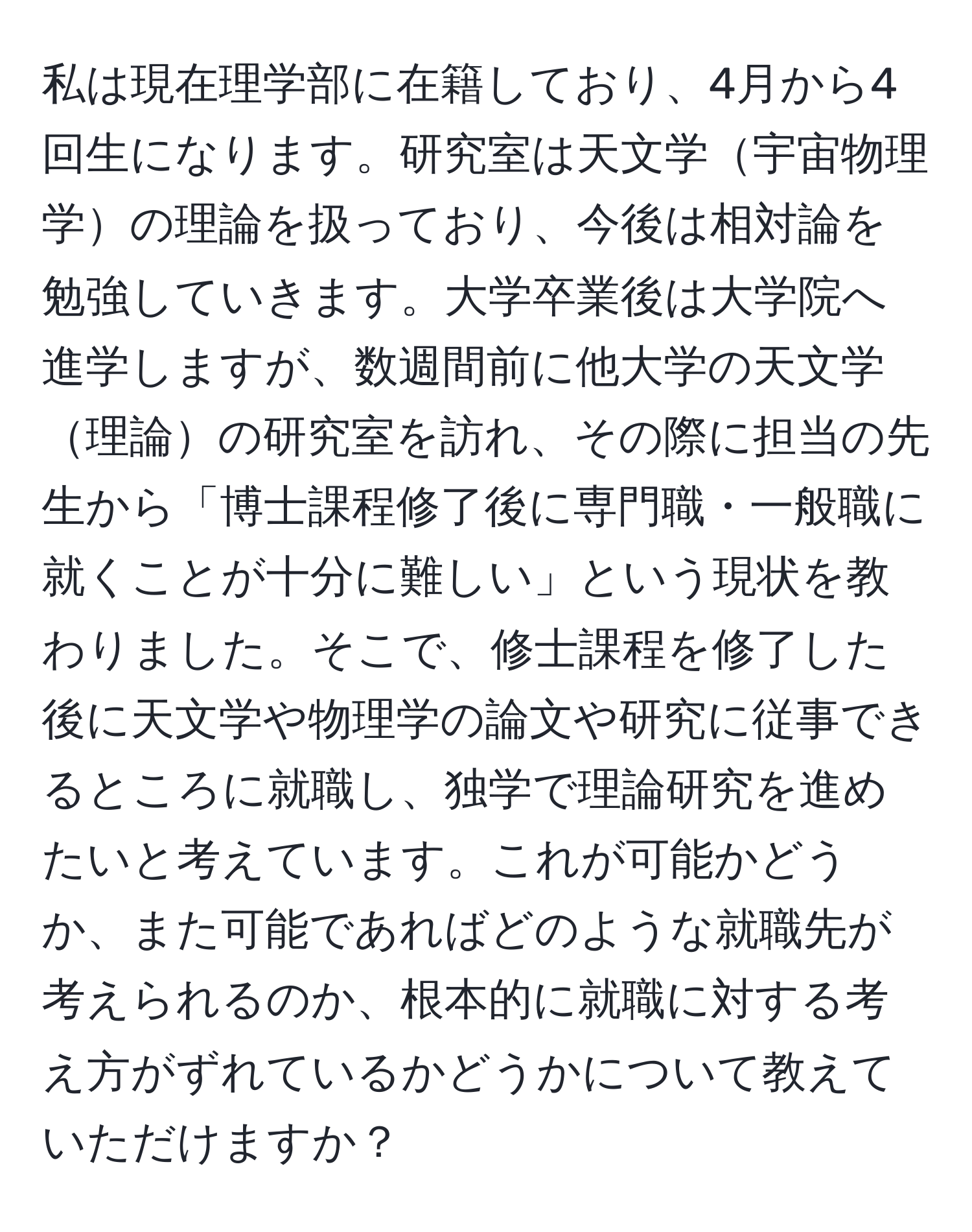 私は現在理学部に在籍しており、4月から4回生になります。研究室は天文学宇宙物理学の理論を扱っており、今後は相対論を勉強していきます。大学卒業後は大学院へ進学しますが、数週間前に他大学の天文学理論の研究室を訪れ、その際に担当の先生から「博士課程修了後に専門職・一般職に就くことが十分に難しい」という現状を教わりました。そこで、修士課程を修了した後に天文学や物理学の論文や研究に従事できるところに就職し、独学で理論研究を進めたいと考えています。これが可能かどうか、また可能であればどのような就職先が考えられるのか、根本的に就職に対する考え方がずれているかどうかについて教えていただけますか？