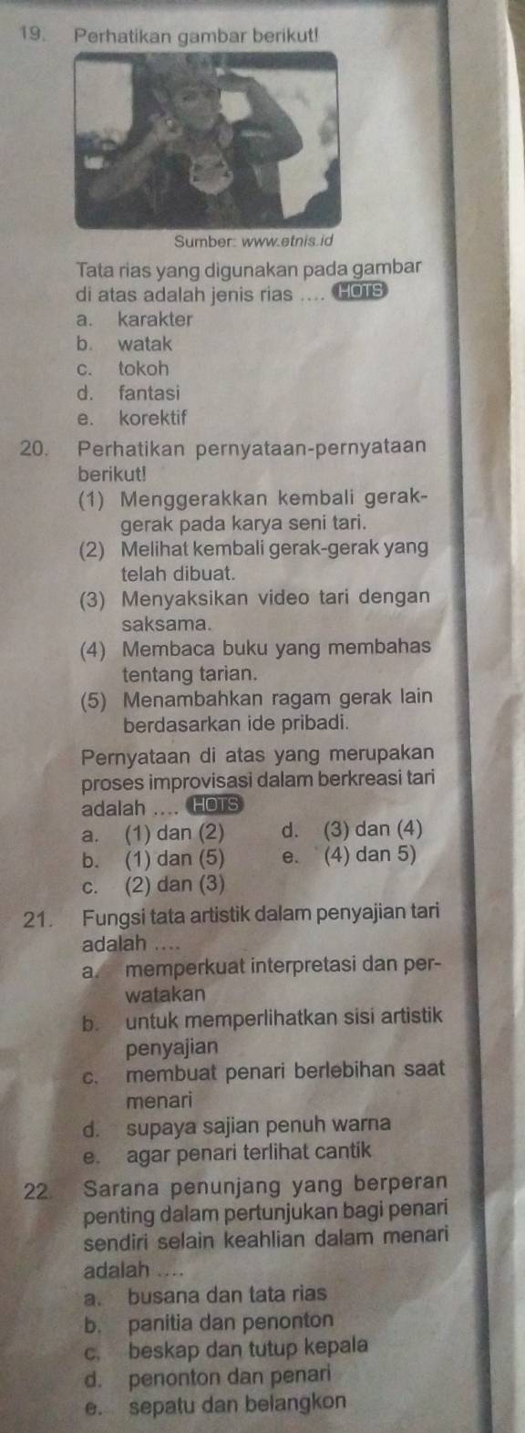 Perhatikan gambar berikut!
Sumber: www.etnis.id
Tata rias yang digunakan pada gambar
di atas adalah jenis rias .... HOTS
a. karakter
b. watak
c. tokoh
d. fantasi
e. korektif
20. Perhatikan pernyataan-pernyataan
berikut!
(1) Menggerakkan kembali gerak-
gerak pada karya seni tari.
(2) Melihat kembali gerak-gerak yang
telah dibuat.
(3) Menyaksikan video tari dengan
saksama.
(4) Membaca buku yang membahas
tentang tarian.
(5) Menambahkan ragam gerak lain
berdasarkan ide pribadi.
Pernyataan di atas yang merupakan
proses improvisasi dalam berkreasi tari
adalah .... HOTS
a. (1) dan (2) d. (3) dan (4)
b. (1) dan (5) e. (4) dan 5)
c. (2) dan (3)
21. Fungsi tata artistik dalam penyajian tari
adalah …
a. memperkuat interpretasi dan per-
watakan
b. untuk memperlihatkan sisi artistik
penyajian
c. membuat penari berlebihan saat
menari
d. supaya sajian penuh warna
e. agar penari terlihat cantik
22. Sarana penunjang yang berperan
penting dalam pertunjukan bagi penari
sendiri selain keahlian dalam menari
adalah ....
a. busana dan tata rias
b. panitia dan penonton
c. beskap dan tutup kepala
d. penonton dan penari
e. sepatu dan belangkon