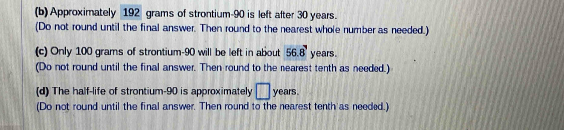 Approximately 192 grams of strontium- 90 is left after 30 years. 
(Do not round until the final answer. Then round to the nearest whole number as needed.) 
(c) Only 100 grams of strontium- 90 will be left in about 56.8 years. 
(Do not round until the final answer. Then round to the nearest tenth as needed.) 
(d) The half-life of strontium- 90 is approximately □ years. 
(Do not round until the final answer. Then round to the nearest tenth as needed.)