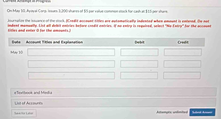 Current Attempt in Progress
On May 10, Ayayai Corp. issues 3,200 shares of $5 par value common stock for cash at $15 per share.
Journalize the issuance of the stock. (Credit account titles are automatically indented when amount is entered. Do not
indent manually. List all debit entries before credit entries. If no entry is required, select "No Entry" for the account
titles and enter O for the amounts.)
eTextbook and Media
List of Accounts
Save for Later Attempts: unlimited Submit Answer