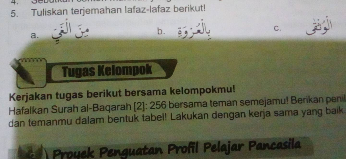 Tuliskan terjemahan lafaz-lafaz berikut! 
a. 
b. sil 
C. 
Tugas Kelompok 
Kerjakan tugas berikut bersama kelompokmu! 
Hafalkan Surah al-Baqarah [2]: 256 bersama teman semejamu! Berikan penil 
dan temanmu dalam bentuk tabel! Lakukan dengan kerja sama yang baik. 
Proyek Penguatan Profil Pelajar Pancasila