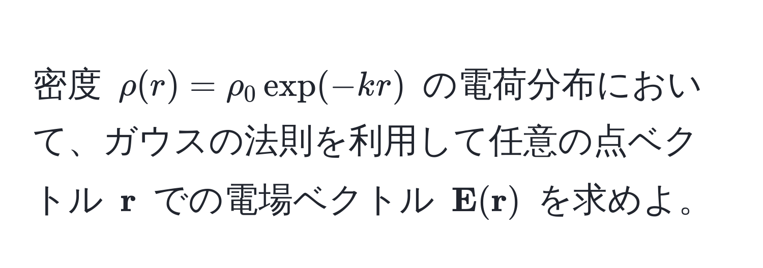 密度 ( rho(r) = rho_0 exp(-kr) ) の電荷分布において、ガウスの法則を利用して任意の点ベクトル (  r ) での電場ベクトル (  E( r) ) を求めよ。