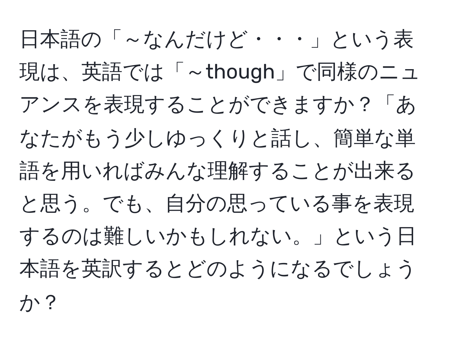 日本語の「～なんだけど・・・」という表現は、英語では「～though」で同様のニュアンスを表現することができますか？「あなたがもう少しゆっくりと話し、簡単な単語を用いればみんな理解することが出来ると思う。でも、自分の思っている事を表現するのは難しいかもしれない。」という日本語を英訳するとどのようになるでしょうか？