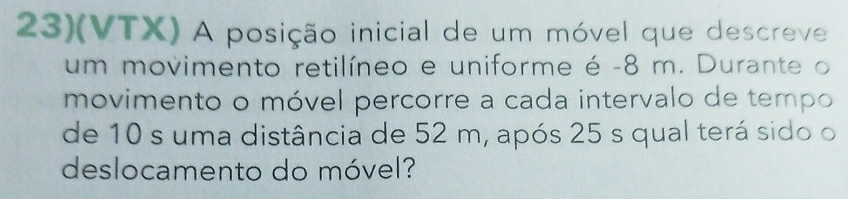 23)(VTX) A posição inicial de um móvel que descreve 
um movimento retilíneo e uniforme é - 8 m. Durante o 
movimento o móvel percorre a cada intervalo de tempo 
de 10 s uma distância de 52 m, após 25 s qual terá sido o 
deslocamento do móvel?