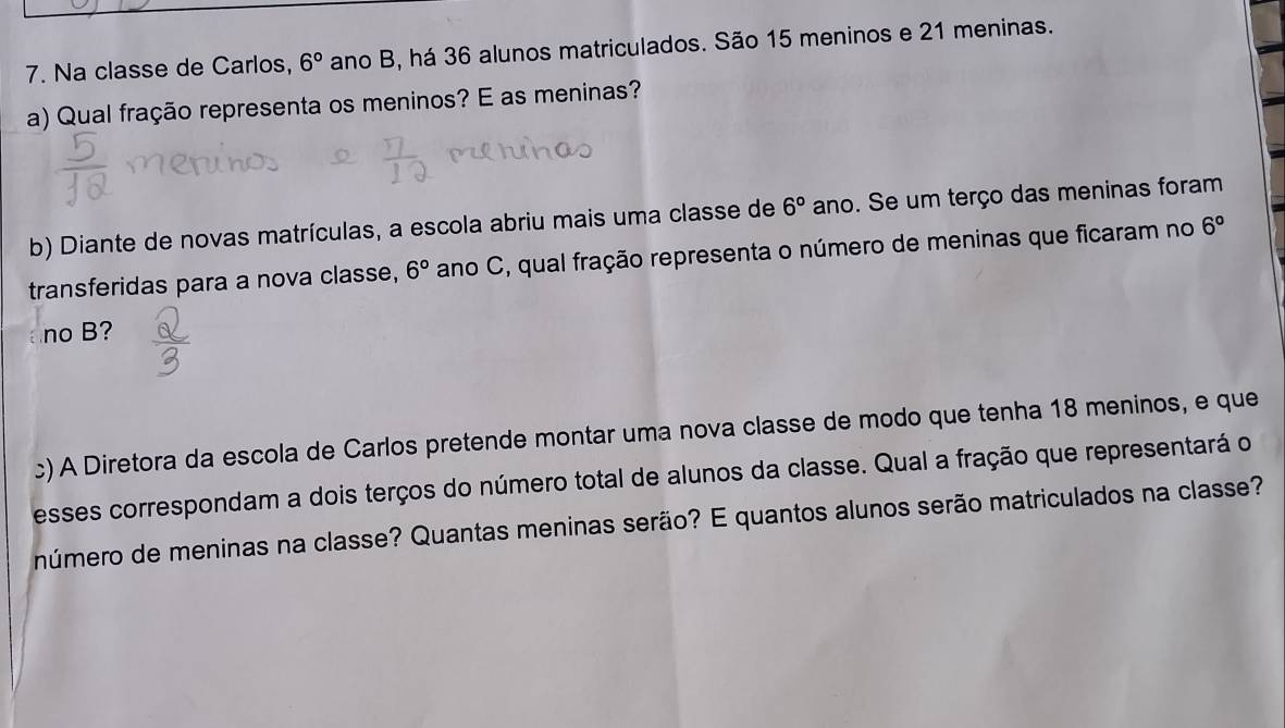 Na classe de Carlos, 6° ano B, há 36 alunos matriculados. São 15 meninos e 21 meninas. 
a) Qual fração representa os meninos? E as meninas? 
b) Diante de novas matrículas, a escola abriu mais uma classe de 6° ano. Se um terço das meninas foram 
transferidas para a nova classe, 6° ano C, qual fração representa o número de meninas que ficaram no 6°
ano B? 
c) A Diretora da escola de Carlos pretende montar uma nova classe de modo que tenha 18 meninos, e que 
esses correspondam a dois terços do número total de alunos da classe. Qual a fração que representará o 
número de meninas na classe? Quantas meninas serão? E quantos alunos serão matriculados na classe?