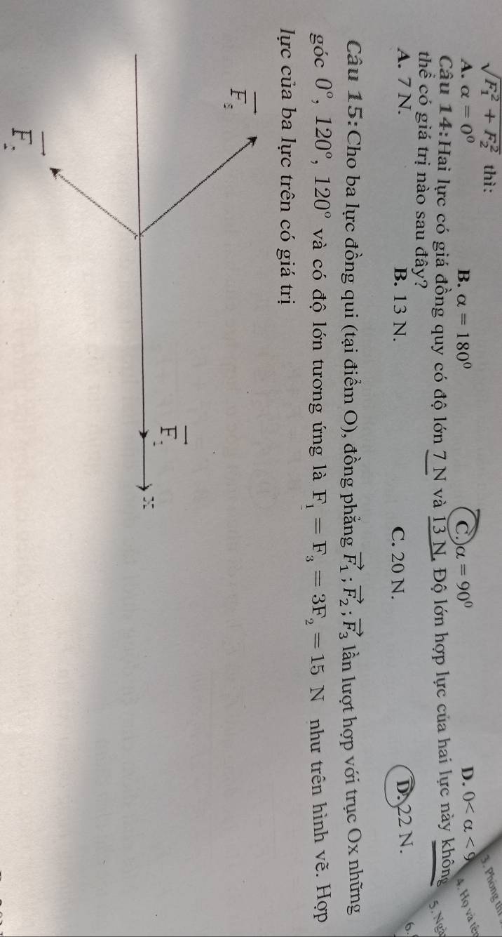 sqrt (F_1)^2+F_2^2 thì: 3. Phòng thể
A. alpha =0^0 B. alpha =180° C alpha =90° D. 0 <9</tex> 4. Họ và tến
Câu 14:Hai lực có giá đồng quy có độ lớn 7 N và I3 N. Độ lớn hợp lực của hai lực này không
5. Ngà
thể có giá trị nào sau đây?
A. 7 N. B. 13 N. C. 20 N.
DN22 N. 6
Câu 15:Cho ba lực đồng qui (tại điểm O), đồng phẳng vector F_1;vector F_2;vector F_3 lần lượt hợp với trục Ox những
goc0°,120°,120° và có độ lớn tương ứng là F_1=F_3=3F_2=15N như trên hình vẽ. Hợp
lực của ba lực trên có giá trị