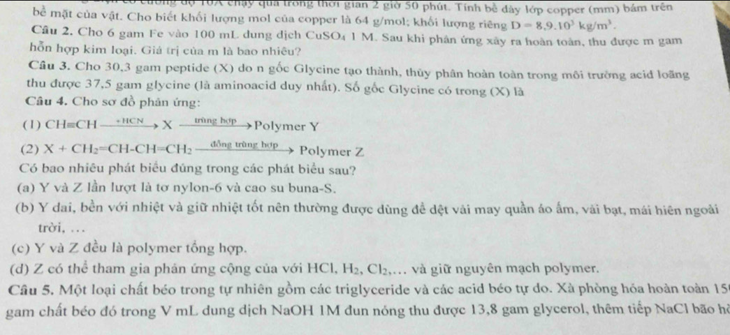 dy T0A chạy qua trong thời gian 2 giờ 50 phút. Tính bề dây lớp copper (mm) bám trên
bề mặt của vật. Cho biết khối lượng mol của copper là 64 g/mol; khối lượng riêng D=8,9.10^3kg/m^3.
Câu 2. Cho 6 gam Fe vào 100 mL dung dịch CuSO4 1 M. Sau khi phân ứng xây ra hoàn toàn, thu được m gam
hỗn hợp kim loại. Giá trị của m là bao nhiêu?
Cầu 3. Cho 30,3 gam peptide (X) do n gốc Glycine tạo thành, thủy phân hoàn toàn trong môi trưởng acid loãng
thu được 37,5 gam glycine (là aminoacid duy nhất). Số gốc Glycine có trong (X) là
Câu 4. Cho sơ đồ phản ứng:
(1) CHequiv CHxrightarrow +HCNXxrightarrow [rgh y Polymer Y
(2) X+CH_2=CH-CH=CH_2 _ ddelta ngtringhor Polymer Z
Có bao nhiêu phát biểu đúng trong các phát biểu sau?
(a) Y và Z lần lượt là tơ nylon-6 và cao su buna-S.
(b) Y dai, bền với nhiệt và giữ nhiệt tốt nên thường được dùng đề dệt vải may quần áo ấm, vải bạt, mái hiên ngoài
trời, ...
(c) Y và Z đều là polymer tổng hợp.
(d) Z có thể tham gia phản ứng cộng của với HCl, H_2,Cl_2 ,. và giữ nguyên mạch polymer.
Câu 5. Một loại chất béo trong tự nhiên gồm các triglyceride và các acid béo tự do. Xà phòng hóa hoàn toàn 159
gam chất béo đó trong V mL dung dịch NaOH 1M đun nóng thu được 13,8 gam glycerol, thêm tiếp NaCl bão hỏ