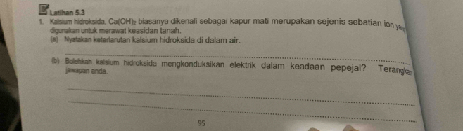 Latihan 5.3 
1. Kalsium hidroksida, Ca(OH)₂ biasanya dikenali sebagai kapur mati merupakan sejenis sebatian ion y 
digunakan untuk merawat keasidan tanah. 
(a) Nyatakan keterlarutan kalsium hidroksida di dalam air. 
_ 
(b) Bolehkah kalsium hidroksida mengkonduksikan elektrik dalam keadaan pepejal? Terangka 
jawapan anda. 
_ 
_
95