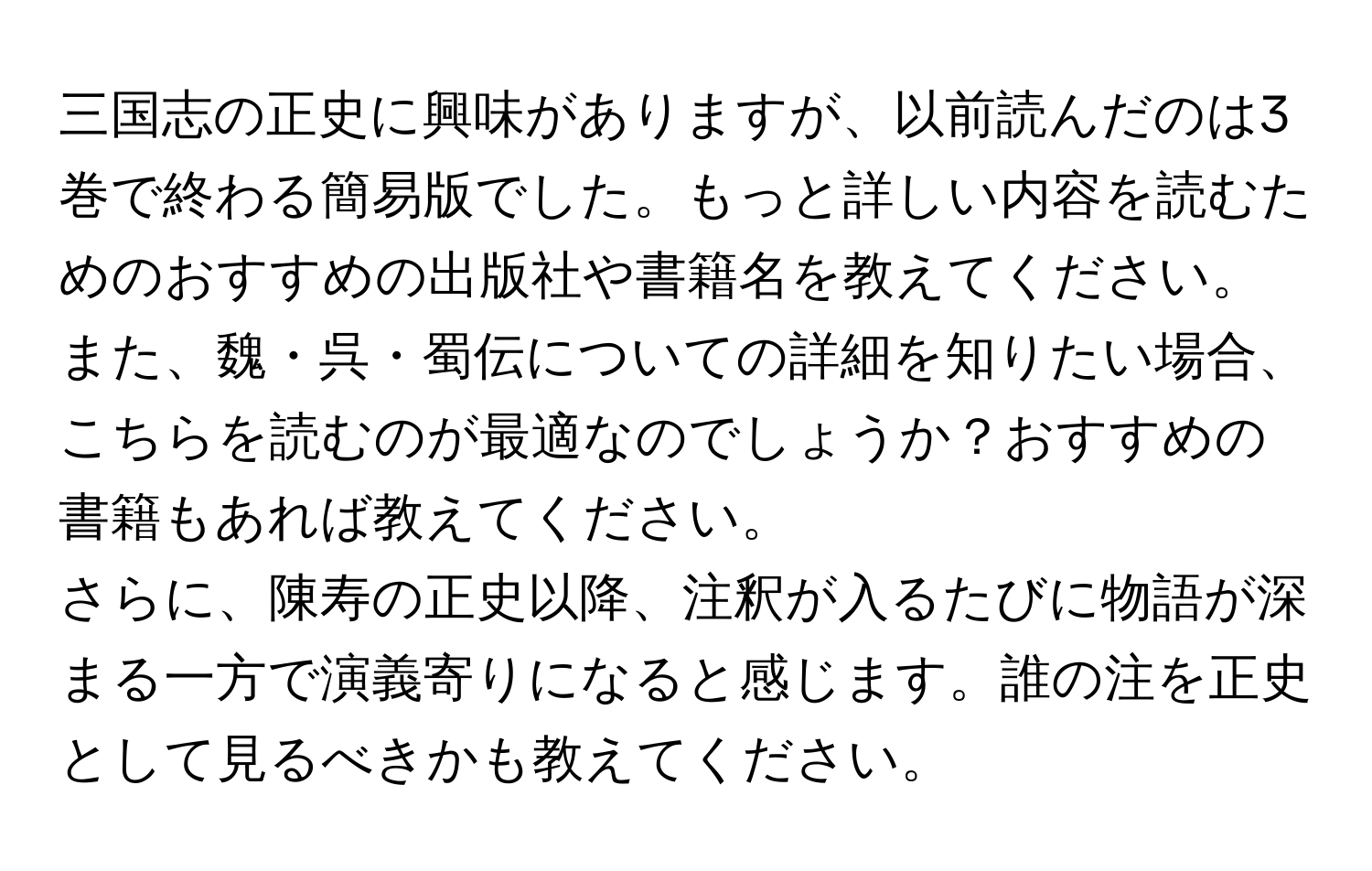 三国志の正史に興味がありますが、以前読んだのは3巻で終わる簡易版でした。もっと詳しい内容を読むためのおすすめの出版社や書籍名を教えてください。また、魏・呉・蜀伝についての詳細を知りたい場合、こちらを読むのが最適なのでしょうか？おすすめの書籍もあれば教えてください。  
さらに、陳寿の正史以降、注釈が入るたびに物語が深まる一方で演義寄りになると感じます。誰の注を正史として見るべきかも教えてください。