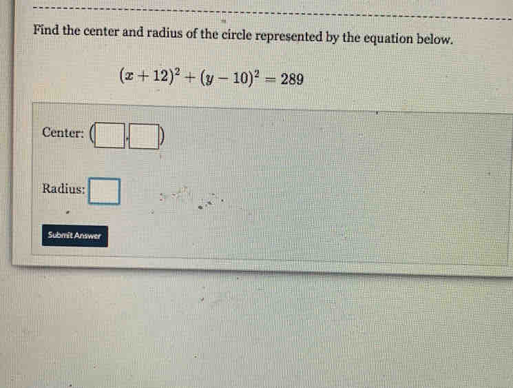 Find the center and radius of the circle represented by the equation below.
(x+12)^2+(y-10)^2=289
Center: (□ ,□ )
Radius: □ _ □ ||  1/2 ,  1/3 , frac - 1/n 
Submit Answer