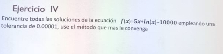 Ejercicio IV 
Encuentre todas las soluciones de la ecuación f(x)=5x+ln (x)-10000 empleando una 
tolerancia de 0.00001, use el método que mas le convenga