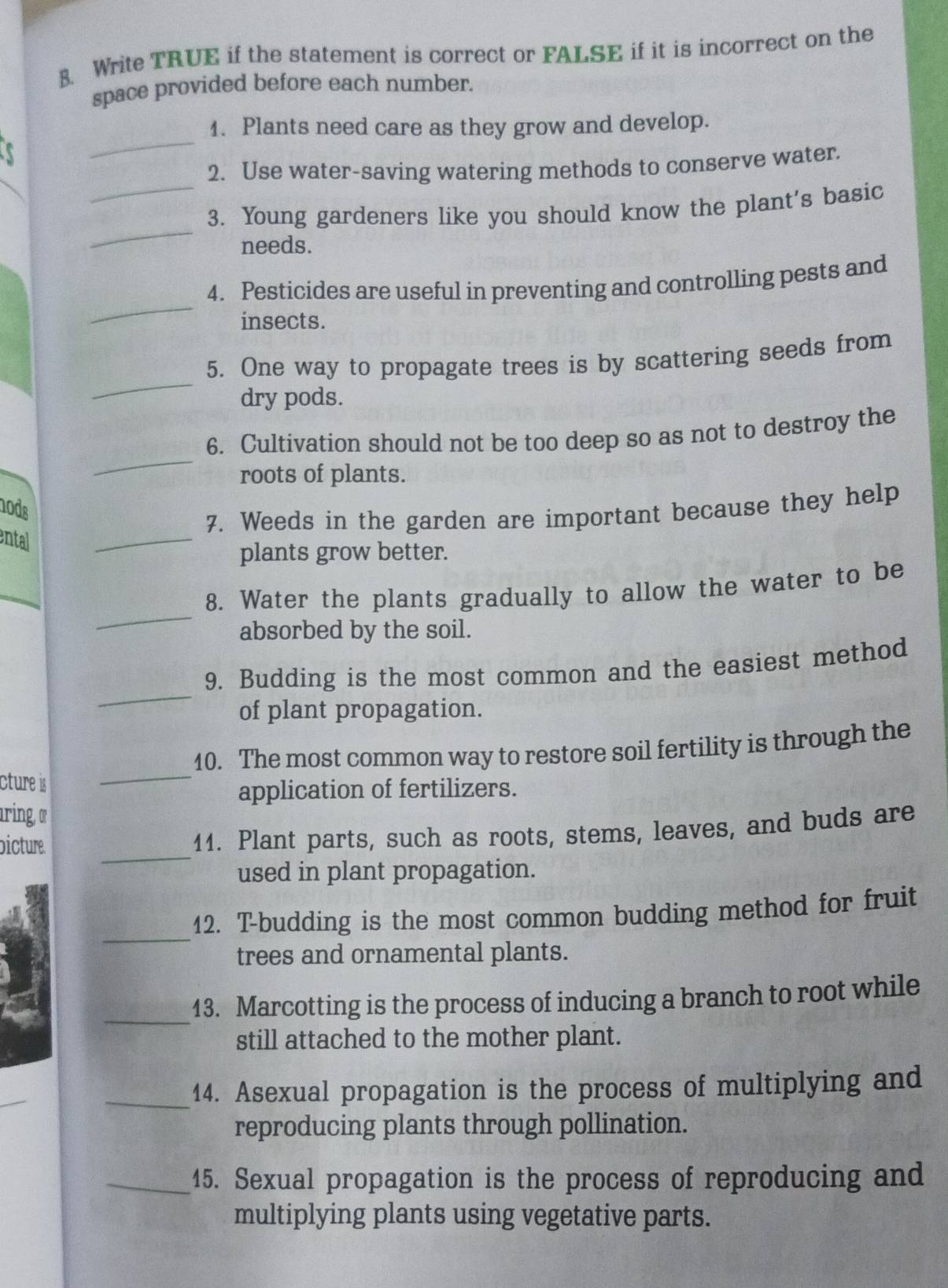 Write TRUE if the statement is correct or FALSE if it is incorrect on the 
space provided before each number. 
1. Plants need care as they grow and develop. 
a 
_ 
_ 
2. Use water-saving watering methods to conserve water. 
_ 
3. Young gardeners like you should know the plant's basic 
needs. 
_ 
4. Pesticides are useful in preventing and controlling pests and 
insects. 
_ 
5. One way to propagate trees is by scattering seeds from 
dry pods. 
_ 
6. Cultivation should not be too deep so as not to destroy the 
roots of plants. 
nods 
_ 
7. Weeds in the garden are important because they help 
ental 
plants grow better. 
_ 
_ 
8. Water the plants gradually to allow the water to be 
absorbed by the soil. 
_ 
9. Budding is the most common and the easiest method 
of plant propagation. 
10. The most common way to restore soil fertility is through the 
cture is 
_ 
application of fertilizers. 
aring α 
_ 
bicture. 
11. Plant parts, such as roots, stems, leaves, and buds are 
used in plant propagation. 
_ 
12. T-budding is the most common budding method for fruit 
trees and ornamental plants. 
_ 
13. Marcotting is the process of inducing a branch to root while 
still attached to the mother plant. 
_ 
_14. Asexual propagation is the process of multiplying and 
reproducing plants through pollination. 
_15. Sexual propagation is the process of reproducing and 
multiplying plants using vegetative parts.