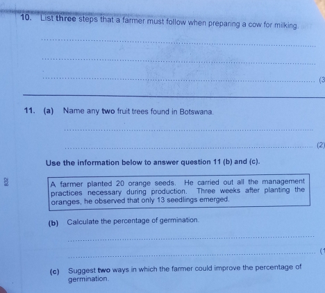 List three steps that a farmer must follow when preparing a cow for milking 
_ 
_ 
_ 
(3 
_ 
11. (a) Name any two fruit trees found in Botswana. 
_ 
_(2) 
Use the information below to answer question 11 (b) and (c). 
B A farmer planted 20 orange seeds. He carried out all the management 
practices necessary during production. Three weeks after planting the 
oranges, he observed that only 13 seedlings emerged. 
(b) Calculate the percentage of germination. 
_ 
_(1 
(c) Suggest two ways in which the farmer could improve the percentage of 
germination.