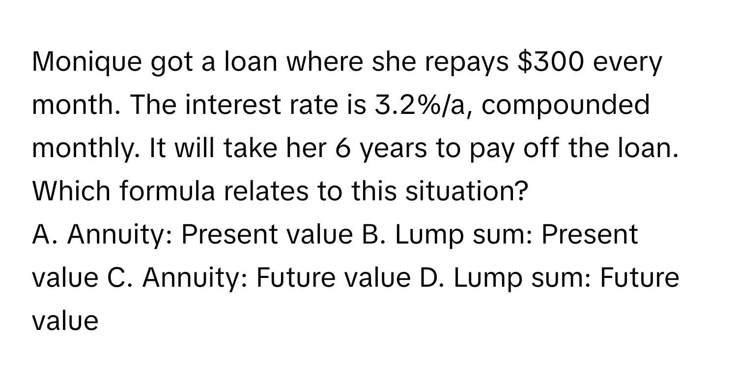 Monique got a loan where she repays $300 every month. The interest rate is 3.2%/a, compounded monthly. It will take her 6 years to pay off the loan. Which formula relates to this situation?

A. Annuity: Present value  B. Lump sum: Present value  C. Annuity: Future value  D. Lump sum: Future value