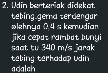 Udin berteriak didekat 
tebing.gema terdengar 
olehnya 0,4 s kemudian 
jika cepat rambat bunyi 
saat tv 340 m/s jarak 
tebing terhadap udin 
adalah