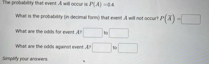 The probability that event A will occur is P(A)=0.4. 
What is the probability (in decimal form) that event A will not occur? P(overline A)=□
What are the odds for event A? to 
What are the odds against event A? | to 
Simplify your answers.