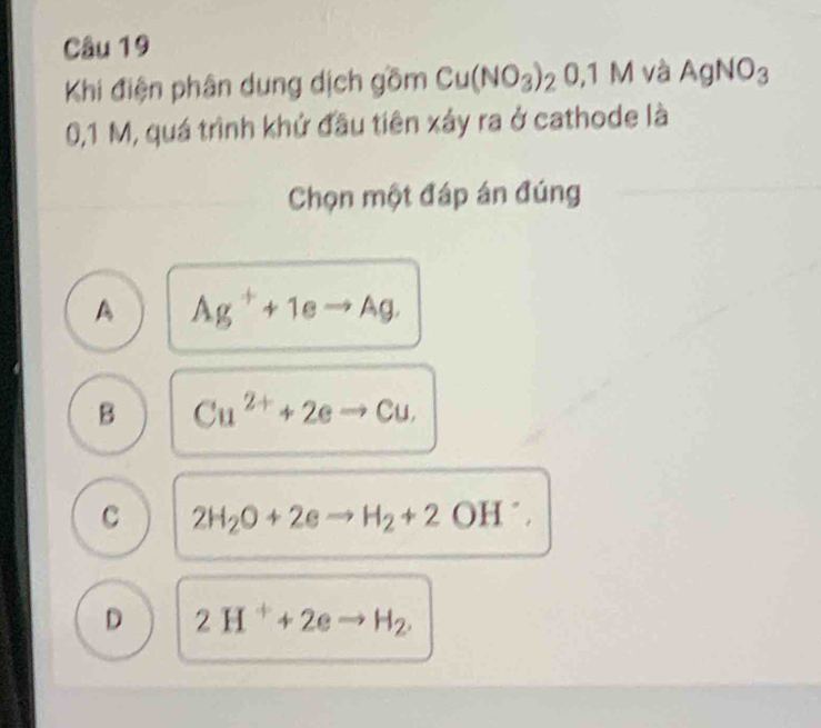 Khi điện phân dung dịch gồm Cu(NO_3)_20.1M và AgNO_3
0,1 M, quá trình khứ đầu tiên xây ra ở cathode là
Chọn một đáp án đúng
A Ag^++1eto Ag.
B Cu^(2+)+2eto Cu.
c 2H_2O+2eto H_2+2OH^-.
D 2H^++2eto H_2.