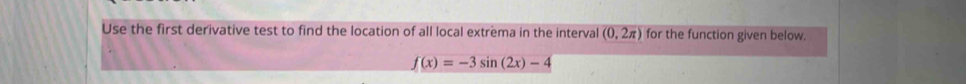 Use the first derivative test to find the location of all local extrema in the interval (0,2π ) for the function given below.
f(x)=-3sin (2x)-4