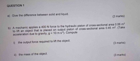 Give the difference between solid and liquid. 
(2 marks) 
b) A mechanic applies a 400 N force to the hydraulic piston of cross-sectional area 0.06m^2
to lift an object that is placed on output piston of cross-sectional area 0.45m^2
acceleration due to gravity. g=10ms^(-2)) ). Compute (Take 
i) the output force required to lift the object. 
(3 marks) 
ii) the mass of the object. (3 marks)