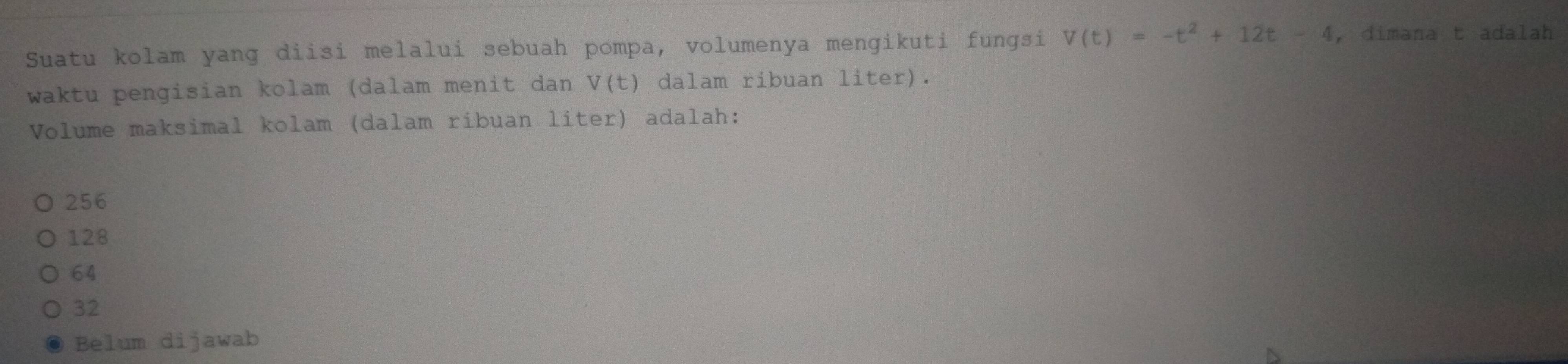 Suatu kolam yang diisi melalui sebuah pompa, volumenya mengikuti fungsi V(t)=-t^2+12t-4 , dimana t adalah
waktu pengisian kolam (dalam menit dan V(t) dalam ribuan liter).
Volume maksimal kolam (dalam ribuan liter) adalah:
256
128
64
32
Belum dijawab