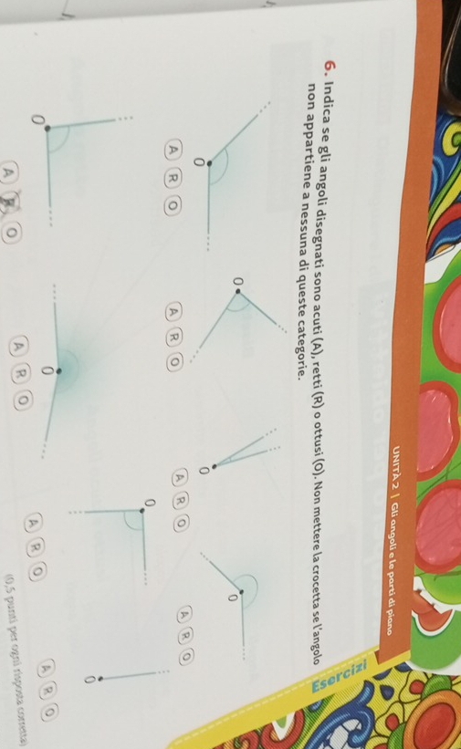 UNITÀ 2 | Gli angoli e le parti di piano 
6. Indica se gli angoli disegnati sono acuti (A), retti (R) o ottusi (O). Non mettere la crocetta se l’angolo 
non appartiene a nessuna di queste categorie.
0
0
a R 0
A R 0 A R 0
A R
0
0
0
A B 0
A ARO 
A R 0
(0,5 punti per ogni risposta corretta)