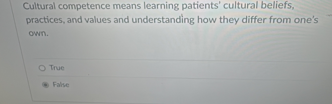 Cultural competence means learning patients’ cultural beliefs,
practices, and values and understanding how they differ from one’s
own.
True
False