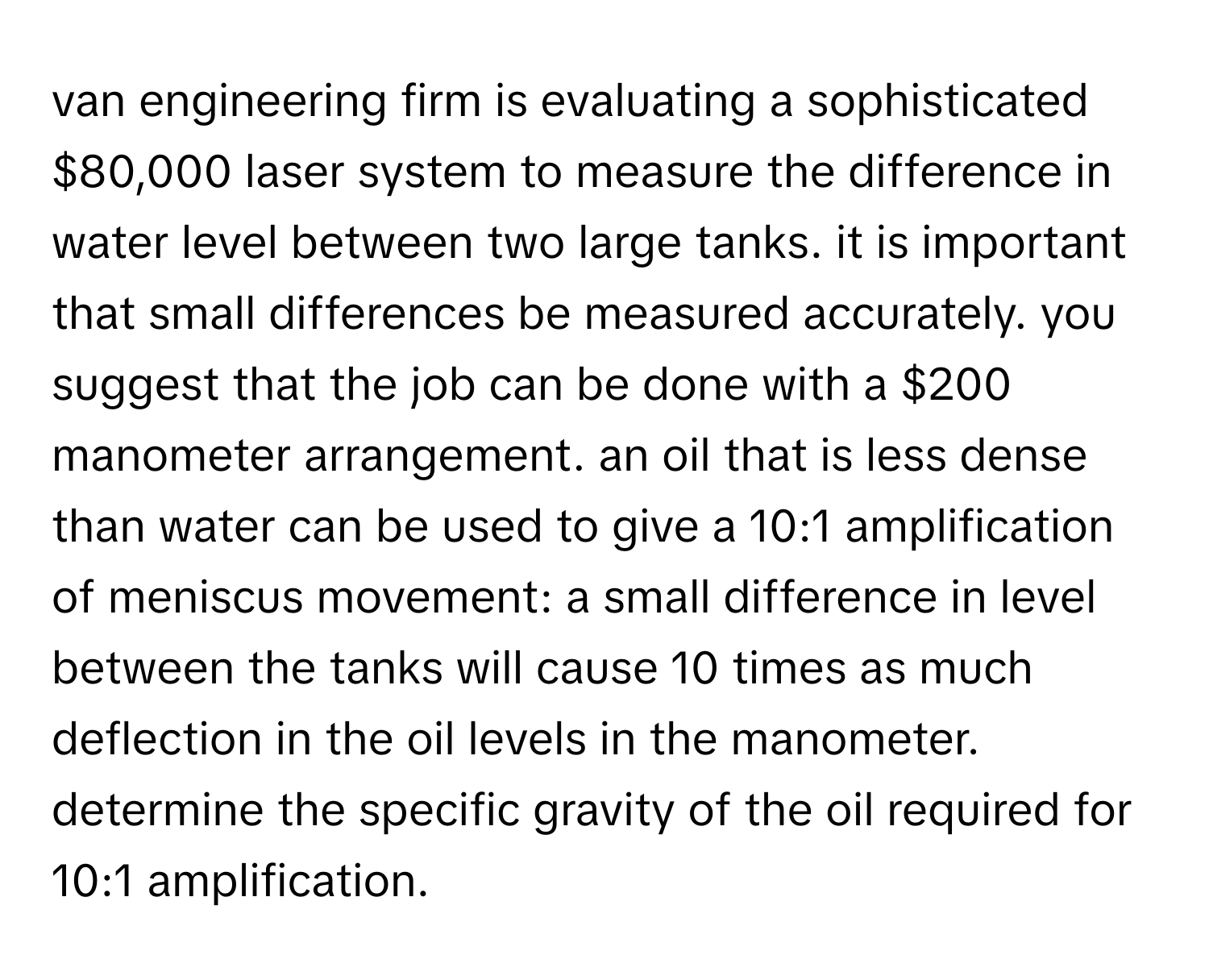 van engineering firm is evaluating a sophisticated $80,000 laser system to measure the difference in water level between two large tanks. it is important that small differences be measured accurately. you suggest that the job can be done with a $200 manometer arrangement. an oil that is less dense than water can be used to give a 10:1 amplification of meniscus movement: a small difference in level between the tanks will cause 10 times as much deflection in the oil levels in the manometer. determine the specific gravity of the oil required for 10:1 amplification.