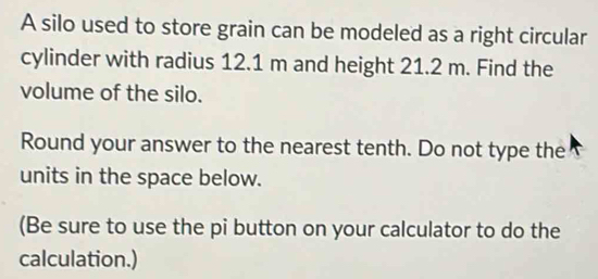 A silo used to store grain can be modeled as a right circular 
cylinder with radius 12.1 m and height 21.2 m. Find the 
volume of the silo. 
Round your answer to the nearest tenth. Do not type the 
units in the space below. 
(Be sure to use the pi button on your calculator to do the 
calculation.)