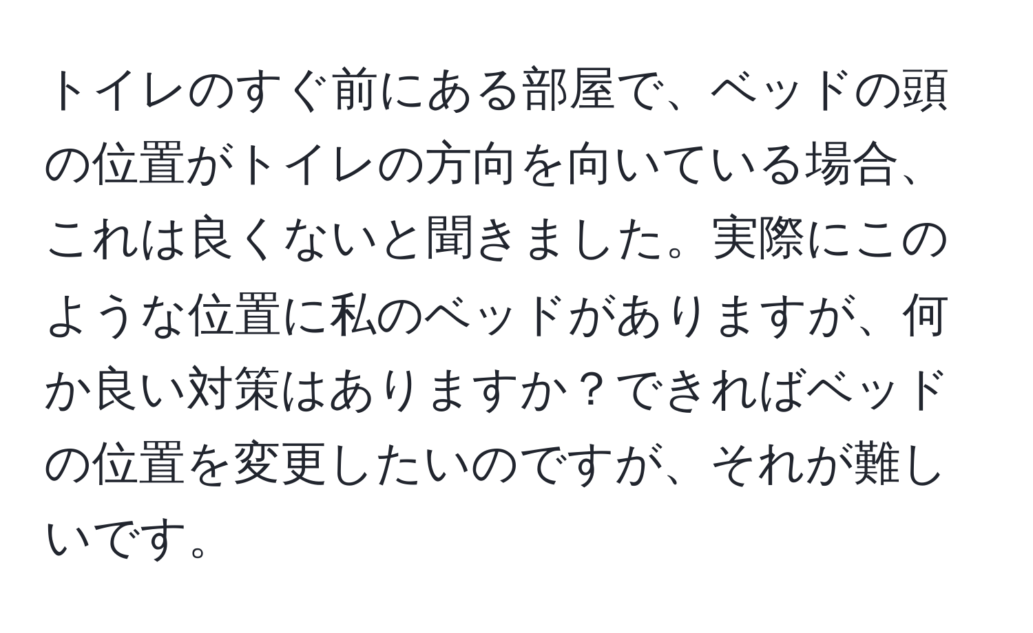 トイレのすぐ前にある部屋で、ベッドの頭の位置がトイレの方向を向いている場合、これは良くないと聞きました。実際にこのような位置に私のベッドがありますが、何か良い対策はありますか？できればベッドの位置を変更したいのですが、それが難しいです。