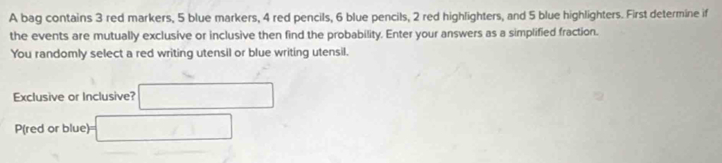 A bag contains 3 red markers, 5 blue markers, 4 red pencils, 6 blue pencils, 2 red highlighters, and 5 blue highlighters. First determine if 
the events are mutually exclusive or inclusive then find the probability. Enter your answers as a simplified fraction. 
You randomly select a red writing utensil or blue writing utensil. 
Exclusive or Inclusive? □ 
P(red or blue)== □