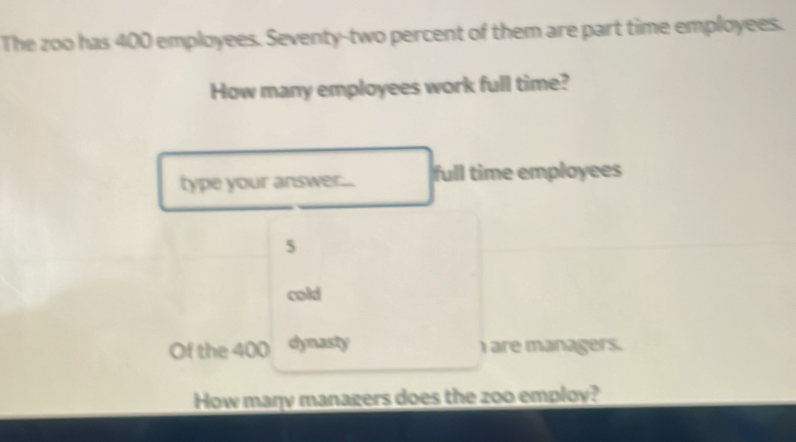 The zoo has 400 employees. Seventy-two percent of them are part time employees. 
How many employees work full time? 
type your answer... full time employees
5
cold 
Of the 400 dynasty I are managers. 
How maŋy manazers does the zoo employ?