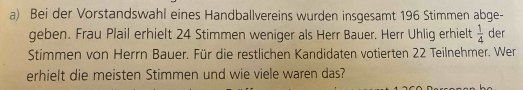 Bei der Vorstandswahl eines Handballvereins wurden insgesamt 196 Stimmen abge- 
geben. Frau Plail erhielt 24 Stimmen weniger als Herr Bauer. Herr Uhlig erhielt  1/4  der 
Stimmen von Herrn Bauer. Für die restlichen Kandidaten votierten 22 Teilnehmer. Wer 
erhielt die meisten Stimmen und wie viele waren das?