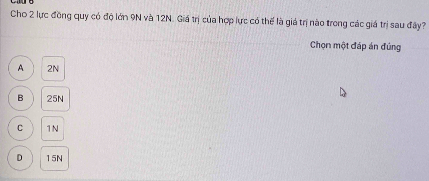 Cau b
Cho 2 lực đồng quy có độ lớn 9N và 12N. Giá trị của hợp lực có thể là giá trị nào trong các giá trị sau đây?
Chọn một đáp án đúng
A 2N
B 25N
C 1N
D 15N