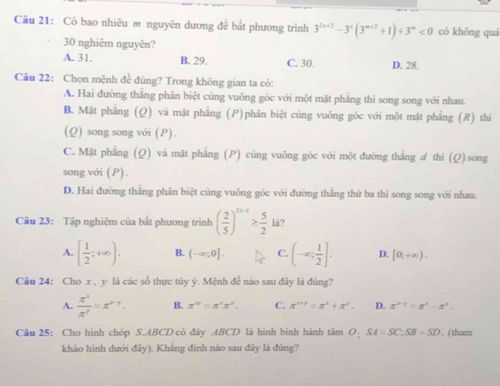 Có bao nhiêu m nguyên dương để bất phương trình 3^(2x+2)-3^x(3^(m+2)+1)+3^m<0</tex> có khōng quá
30 nghiệm nguyên?
A. 31. B. 29. C. 30. D. 28.
Câu 22: Chọn mệnh đề đúng? Trong không gian ta có:
A. Hai đường thắng phân biệt cùng vuông góc với một mặt phẳng thì song song với nhau.
B. Mặt phẳng (Q) và mặt phẳng (P)phân biệt cùng vuông góc với một mặt phẳng (R) thi
(Q) song song với (P).
C. Mặt phẳng (Q) và mặt phẳng (P) cùng vuông góc với một đường thắng d thì (Q)song
song với (P).
D. Hai đường thăng phân biệt cùng vuông góc với đường thăng thứ ba thỉ song song với nhau.
Câu 23: Tập nghiệm của bất phương trình ( 2/5 )^2x-1≥  5/2  lå?
A. [ 1/2 ;+∈fty ). B. (-∈fty ;0]. C. (-∈fty ; 1/2 ]. D. [0;+∈fty ).
Câu 24: Cho x , y là các số thực tủy ý. Mệnh đề nào sau đây là đúng?
A.  π^x/π^y =π^(x-y). B. π^(10)=π^xπ^y. C. π^(x+y)=π^x+π^y. D. π^(x-y)=π^x-π^y.
Câu 25: Cho hình chóp S.ABCD có đáy ABCD là hình bình hành tâm O: SA=SC,SB=SD. (tham
khảo hình dưới đây). Khẳng định nào sau đây là đúng?