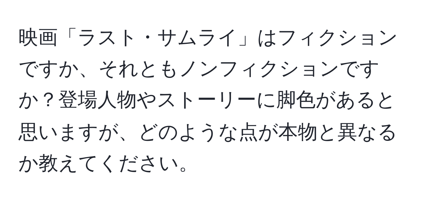 映画「ラスト・サムライ」はフィクションですか、それともノンフィクションですか？登場人物やストーリーに脚色があると思いますが、どのような点が本物と異なるか教えてください。