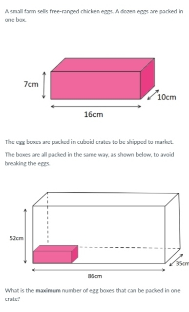 A small farm sells free-ranged chicken eggs. A dozen eggs are packed in
one box.
The egg boxes are packed in cuboid crates to be shipped to market.
The boxes are all packed in the same way, as shown below, to avoid
breaking the eggs.
What is the maximum number of egg boxes that can be packed in one
crate?