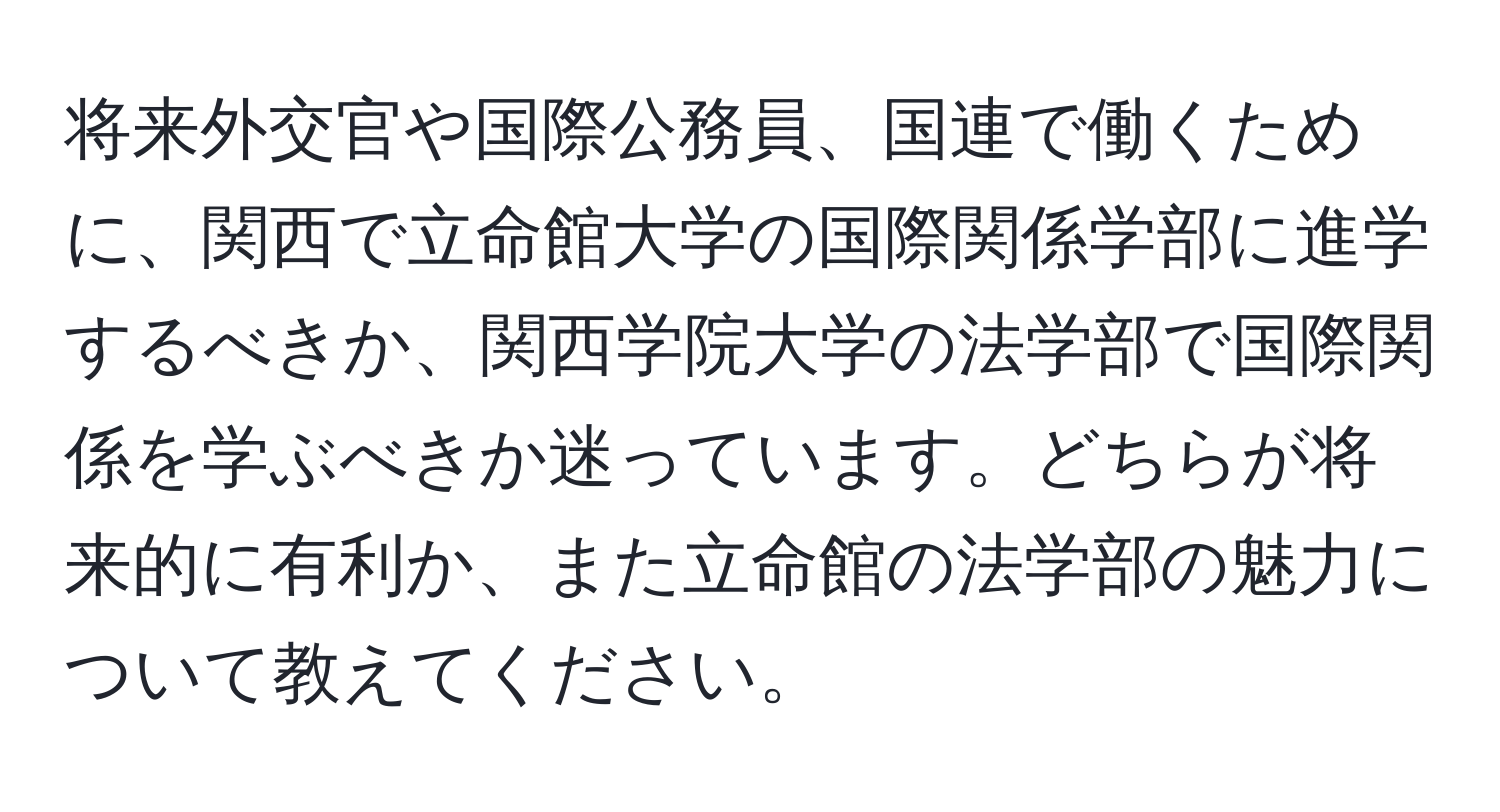 将来外交官や国際公務員、国連で働くために、関西で立命館大学の国際関係学部に進学するべきか、関西学院大学の法学部で国際関係を学ぶべきか迷っています。どちらが将来的に有利か、また立命館の法学部の魅力について教えてください。