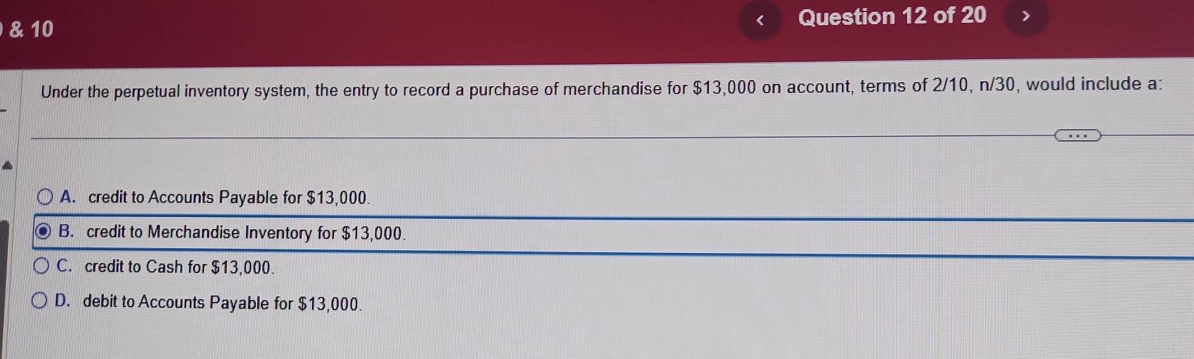 >
Under the perpetual inventory system, the entry to record a purchase of merchandise for $13,000 on account, terms of 2/10, n/30, would include a:
A. credit to Accounts Payable for $13,000.
B. credit to Merchandise Inventory for $13,000
C. credit to Cash for $13,000.
D. debit to Accounts Payable for $13,000.