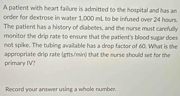 A patient with heart failure is admitted to the hospital and has an 
order for dextrose in water 1,000 mL to be infused over 24 hours. 
The patient has a history of diabetes, and the nurse must carefully 
monitor the drip rate to ensure that the patient’s blood sugar does 
not spike. The tubing available has a drop factor of 60. What is the 
appropriate drip rate (gtts/min) that the nurse should set for the 
primary IV? 
Record your answer using a whole number.