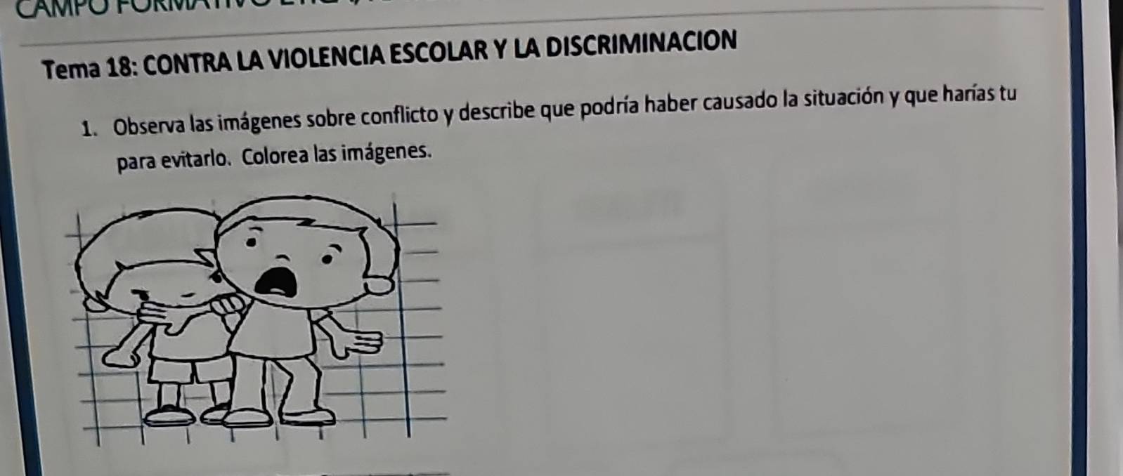 CAMPO PÖRM 
Tema 18: CONTRA LA VIOLENCIA ESCOLAR Y LA DISCRIMINACION 
1. Observa las imágenes sobre conflicto y describe que podría haber causado la situación y que harías tu 
para evitarlo. Colorea las imágenes.